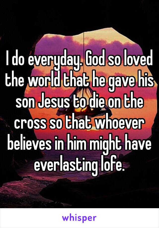 I do everyday. God so loved the world that he gave his son Jesus to die on the cross so that whoever believes in him might have everlasting lofe.