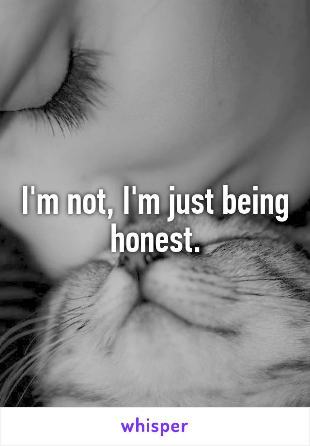 I'm not, I'm just being honest.