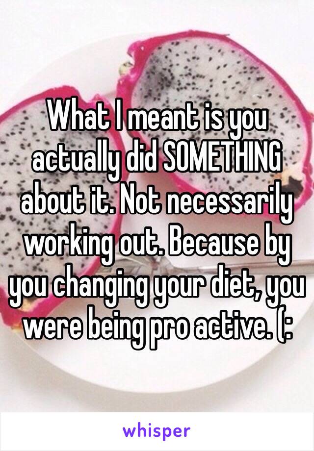 What I meant is you actually did SOMETHING about it. Not necessarily working out. Because by you changing your diet, you were being pro active. (: