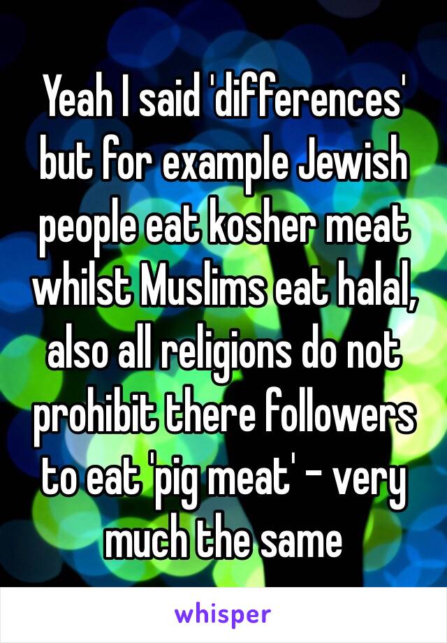 Yeah I said 'differences' but for example Jewish people eat kosher meat whilst Muslims eat halal, also all religions do not prohibit there followers to eat 'pig meat' - very much the same 