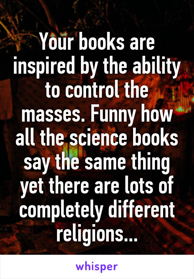 Your books are inspired by the ability to control the masses. Funny how all the science books say the same thing yet there are lots of completely different religions...