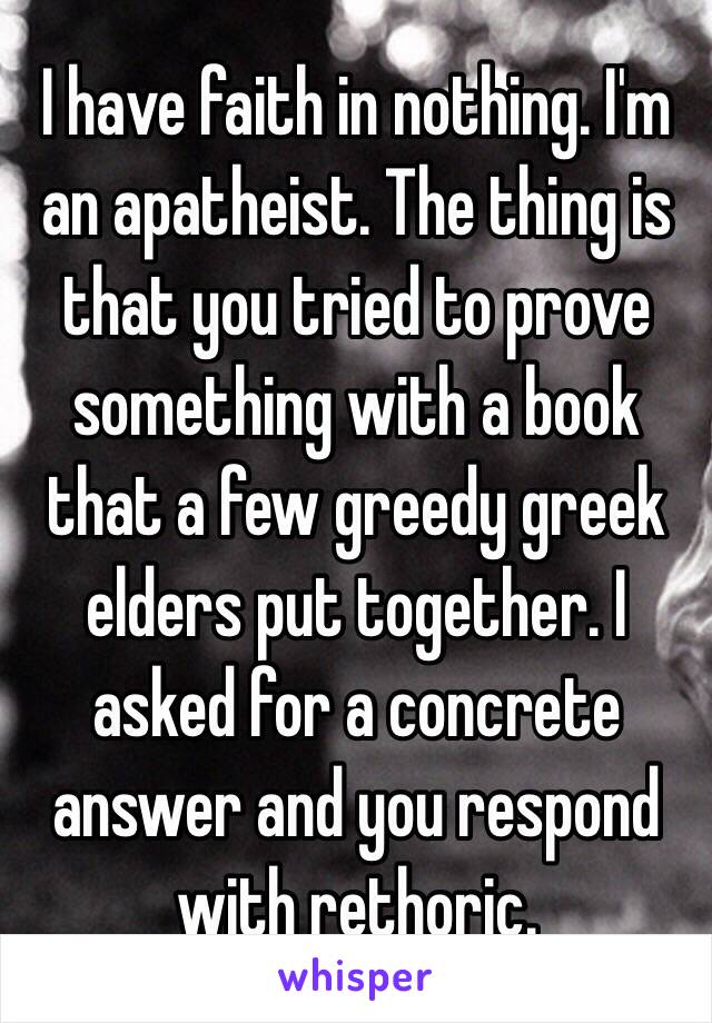 I have faith in nothing. I'm an apatheist. The thing is that you tried to prove something with a book that a few greedy greek elders put together. I asked for a concrete answer and you respond with rethoric.