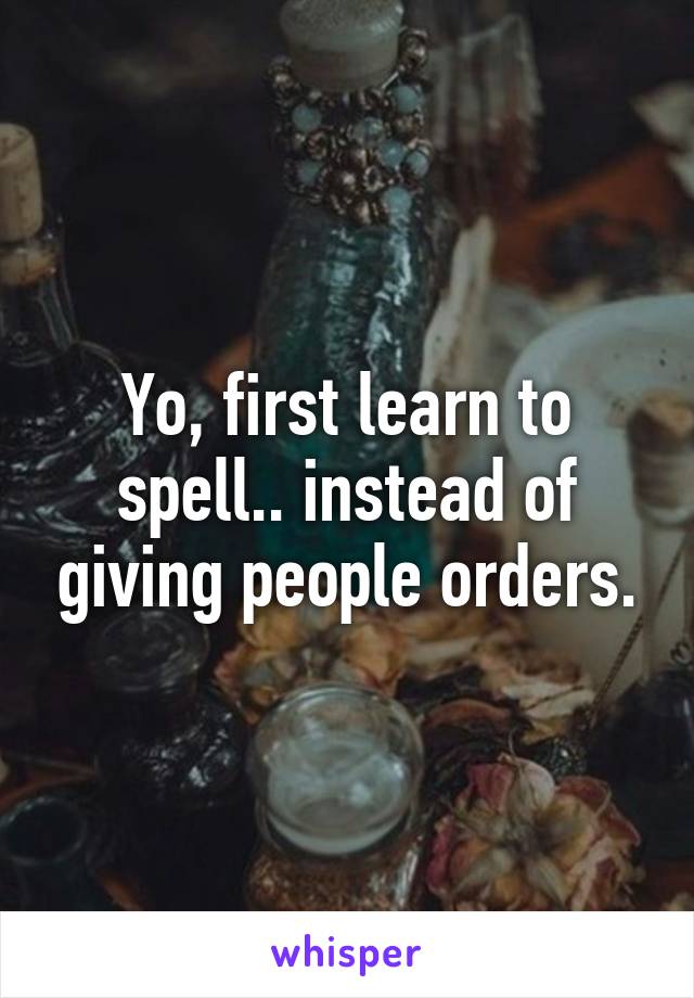 Yo, first learn to spell.. instead of giving people orders.