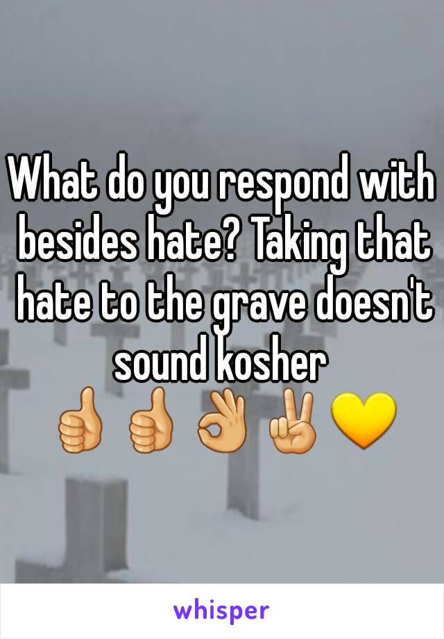 What do you respond with besides hate? Taking that hate to the grave doesn't sound kosher 
👍👍👌✌💛