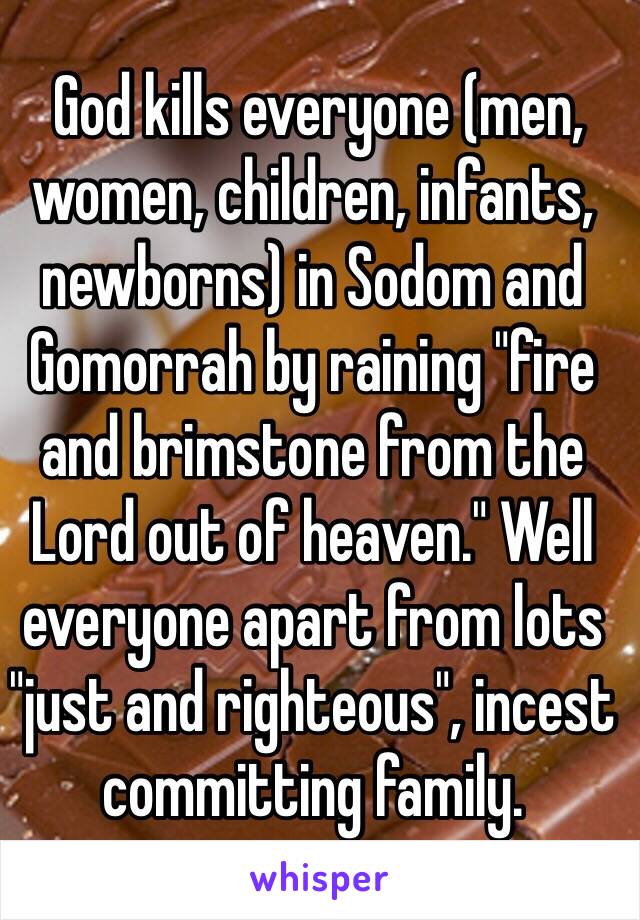  God kills everyone (men, women, children, infants, newborns) in Sodom and Gomorrah by raining "fire and brimstone from the Lord out of heaven." Well everyone apart from lots "just and righteous", incest committing family. 