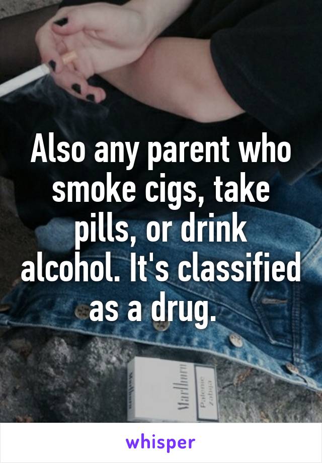 Also any parent who smoke cigs, take pills, or drink alcohol. It's classified as a drug.  