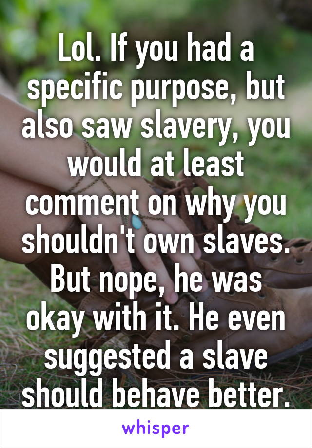 Lol. If you had a specific purpose, but also saw slavery, you would at least comment on why you shouldn't own slaves. But nope, he was okay with it. He even suggested a slave should behave better.