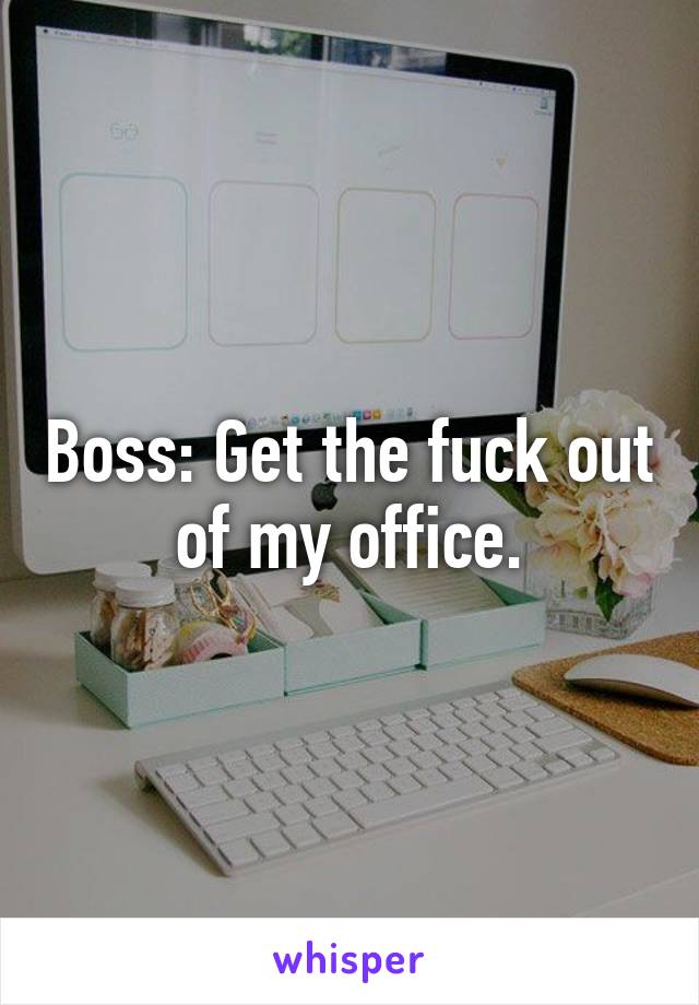 Boss: Get the fuck out of my office.
