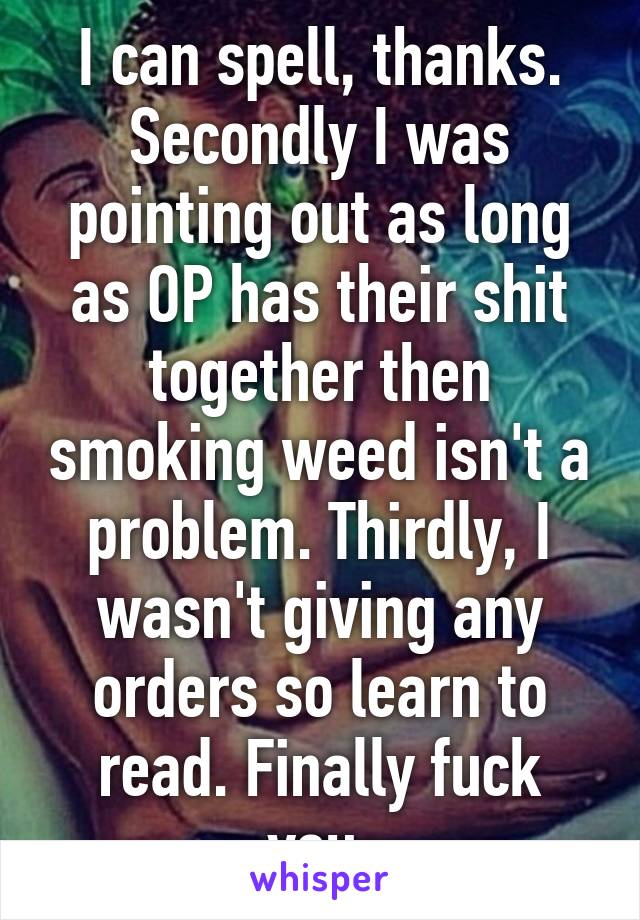 I can spell, thanks. Secondly I was pointing out as long as OP has their shit together then smoking weed isn't a problem. Thirdly, I wasn't giving any orders so learn to read. Finally fuck you.