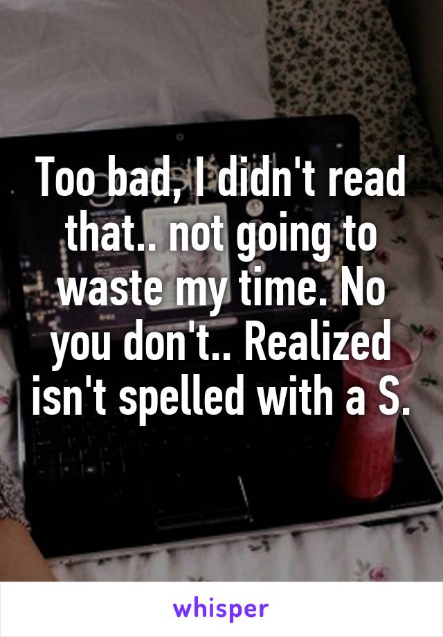 Too bad, I didn't read that.. not going to waste my time. No you don't.. Realized isn't spelled with a S. 