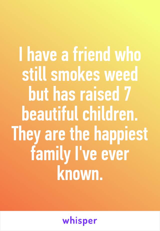 I have a friend who still smokes weed but has raised 7 beautiful children. They are the happiest family I've ever known.