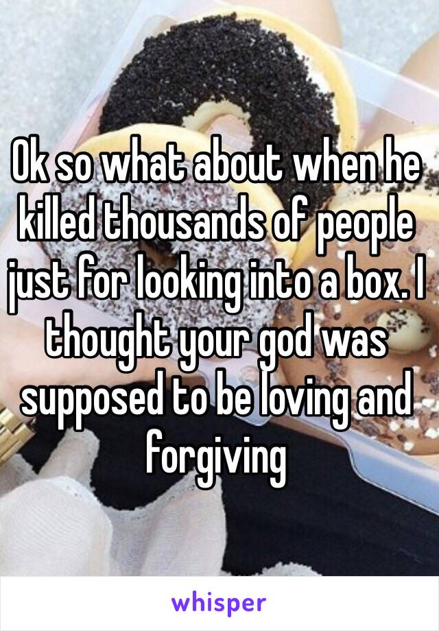 Ok so what about when he killed thousands of people just for looking into a box. I thought your god was supposed to be loving and forgiving 