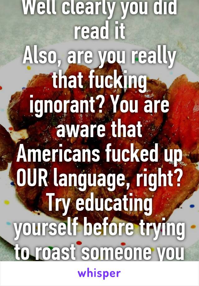 Well clearly you did read it
Also, are you really that fucking ignorant? You are aware that Americans fucked up OUR language, right? Try educating yourself before trying to roast someone you dumbass