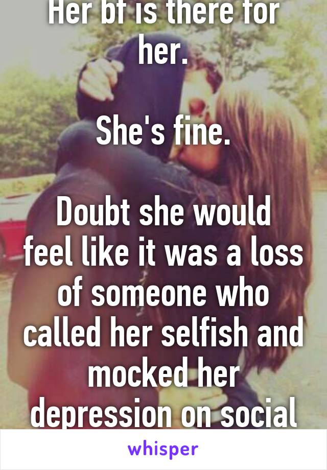 Her bf is there for her.

She's fine.

Doubt she would feel like it was a loss of someone who called her selfish and mocked her depression on social media.