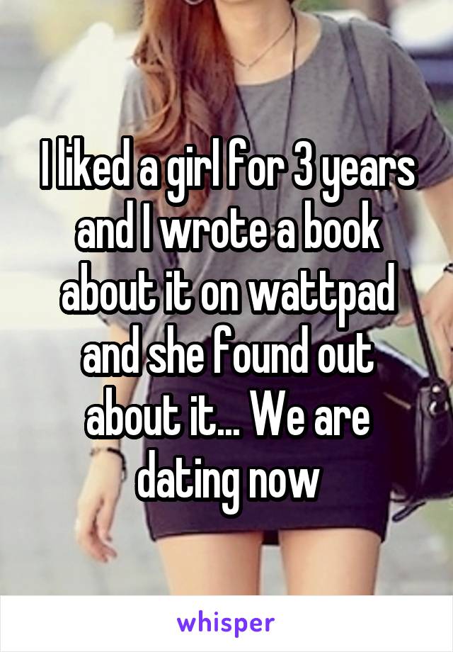 I liked a girl for 3 years and I wrote a book about it on wattpad and she found out about it... We are dating now