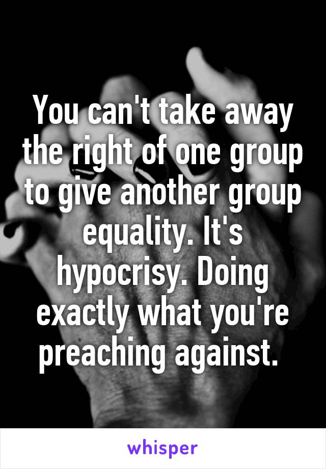 You can't take away the right of one group to give another group equality. It's hypocrisy. Doing exactly what you're preaching against. 