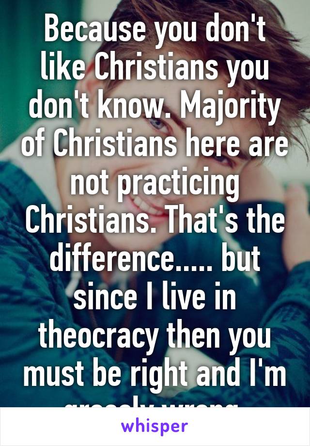 Because you don't like Christians you don't know. Majority of Christians here are not practicing Christians. That's the difference..... but since I live in theocracy then you must be right and I'm grossly wrong.