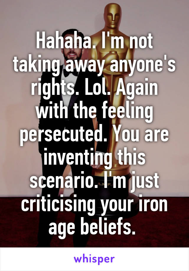 Hahaha. I'm not taking away anyone's rights. Lol. Again with the feeling persecuted. You are inventing this scenario. I'm just criticising your iron age beliefs. 