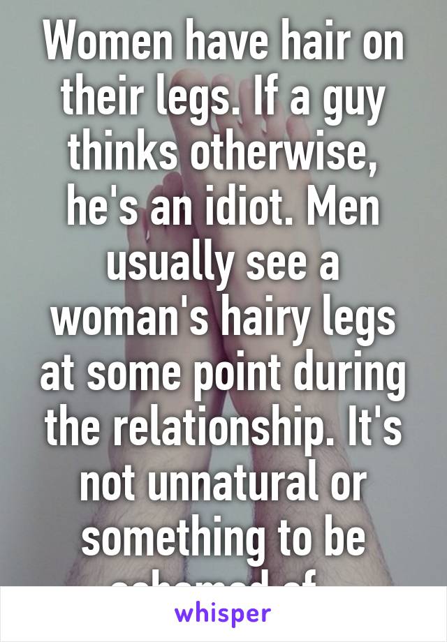 Women have hair on their legs. If a guy thinks otherwise, he's an idiot. Men usually see a woman's hairy legs at some point during the relationship. It's not unnatural or something to be ashamed of. 