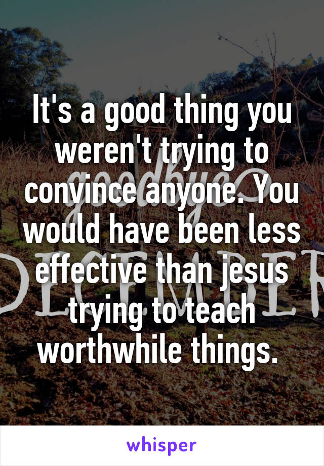 It's a good thing you weren't trying to convince anyone. You would have been less effective than jesus trying to teach worthwhile things. 