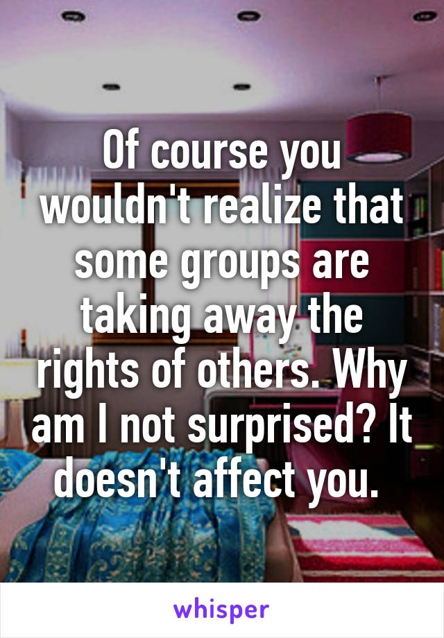 Of course you wouldn't realize that some groups are taking away the rights of others. Why am I not surprised? It doesn't affect you. 