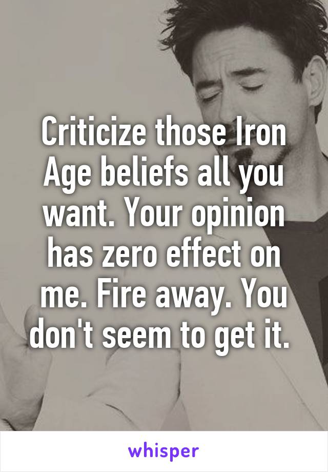 Criticize those Iron Age beliefs all you want. Your opinion has zero effect on me. Fire away. You don't seem to get it. 