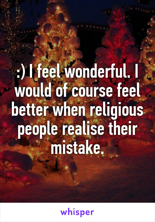 :) I feel wonderful. I would of course feel better when religious people realise their mistake.