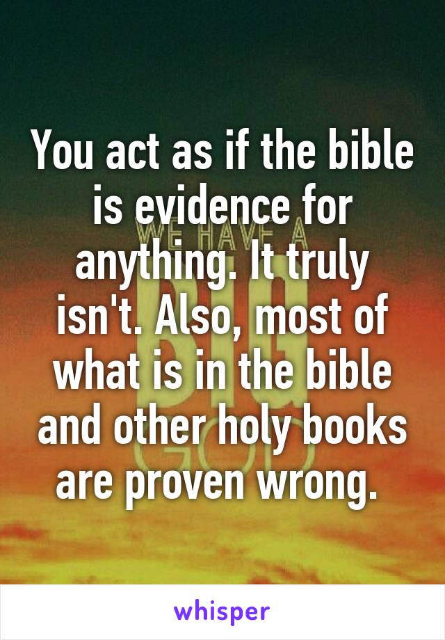 You act as if the bible is evidence for anything. It truly isn't. Also, most of what is in the bible and other holy books are proven wrong. 