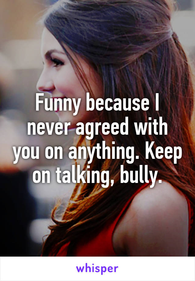 Funny because I never agreed with you on anything. Keep on talking, bully.