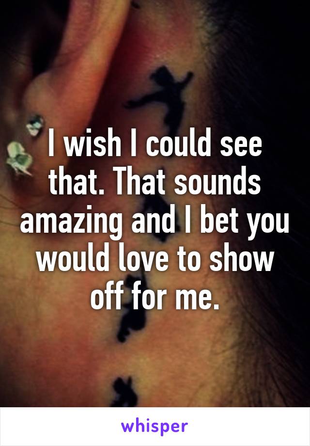 I wish I could see that. That sounds amazing and I bet you would love to show off for me.