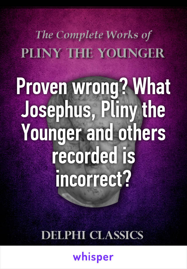 Proven wrong? What Josephus, Pliny the Younger and others recorded is incorrect?