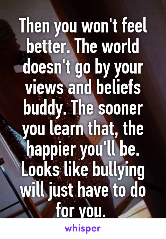 Then you won't feel better. The world doesn't go by your views and beliefs buddy. The sooner you learn that, the happier you'll be. Looks like bullying will just have to do for you. 