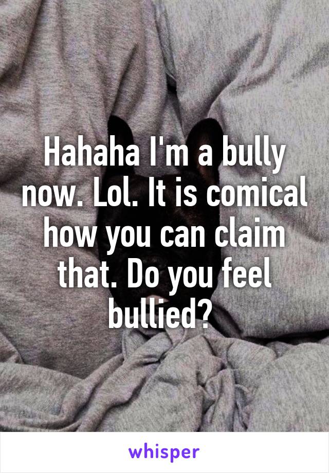 Hahaha I'm a bully now. Lol. It is comical how you can claim that. Do you feel bullied? 