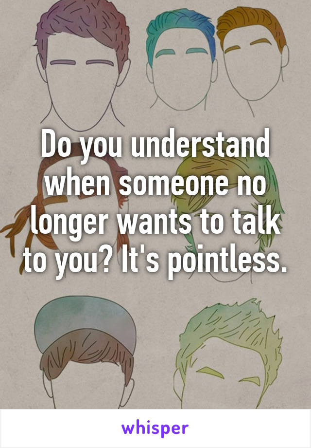 Do you understand when someone no longer wants to talk to you? It's pointless. 