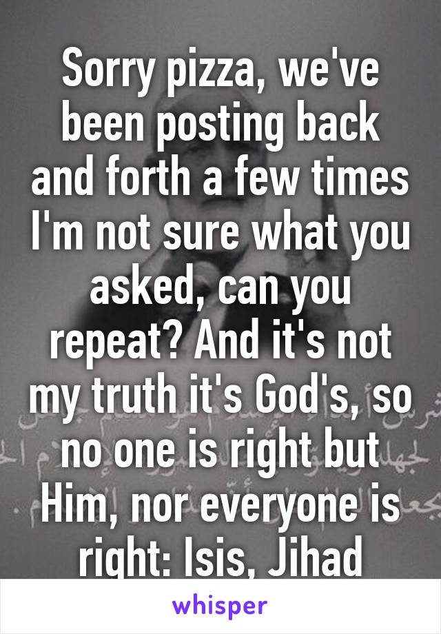 Sorry pizza, we've been posting back and forth a few times I'm not sure what you asked, can you repeat? And it's not my truth it's God's, so no one is right but Him, nor everyone is right: Isis, Jihad