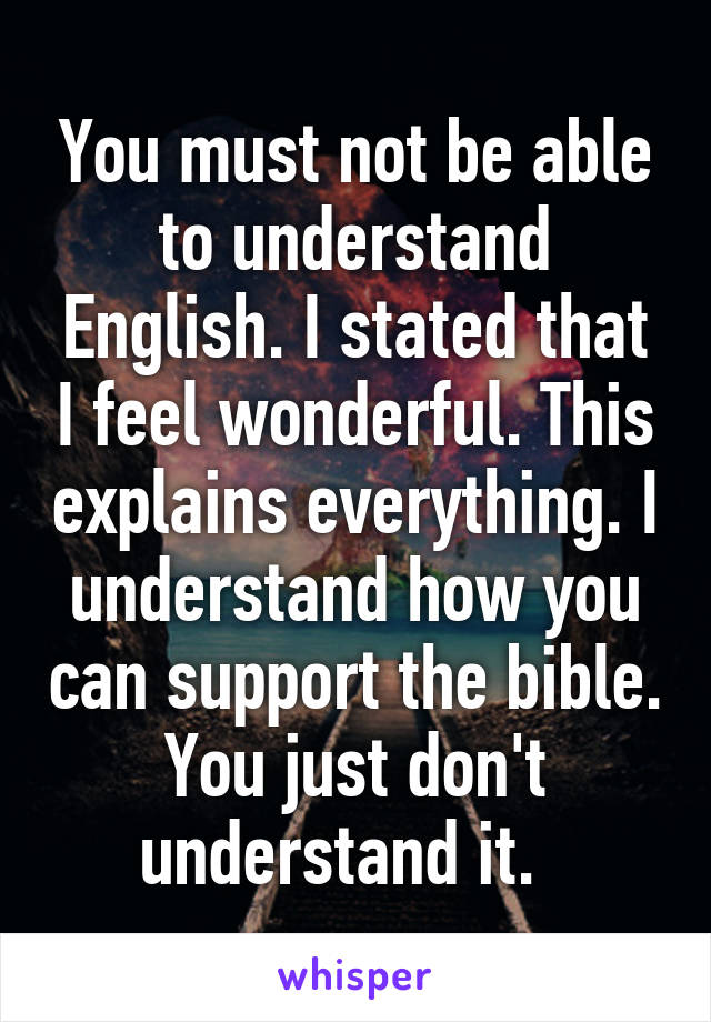 You must not be able to understand English. I stated that I feel wonderful. This explains everything. I understand how you can support the bible. You just don't understand it.  