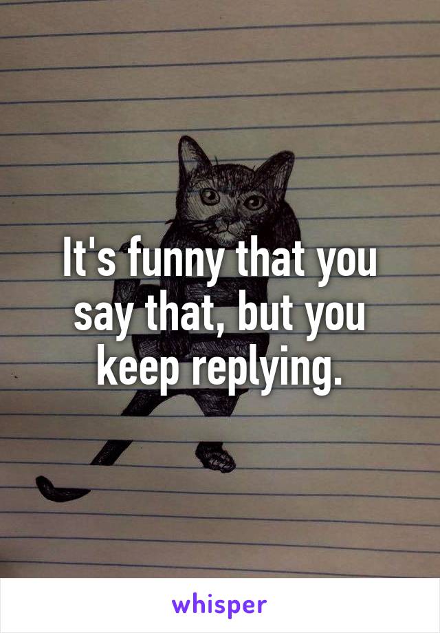 It's funny that you say that, but you keep replying.