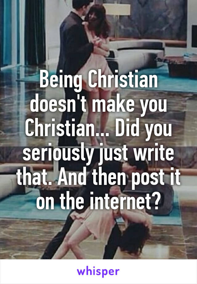 Being Christian doesn't make you Christian... Did you seriously just write that. And then post it on the internet?