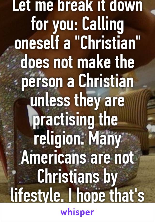 Let me break it down for you: Calling oneself a "Christian" does not make the person a Christian unless they are practising the  religion. Many Americans are not Christians by lifestyle. I hope that's simple enough. 