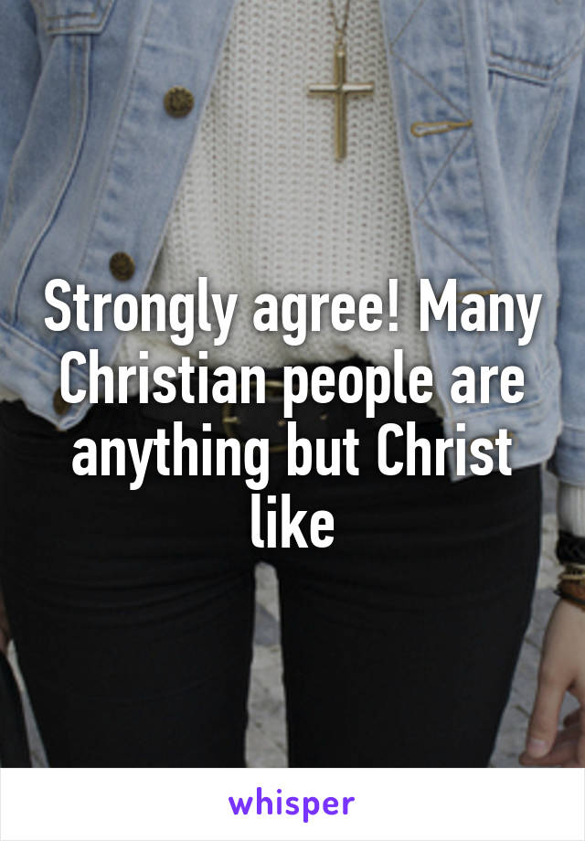 Strongly agree! Many Christian people are anything but Christ like