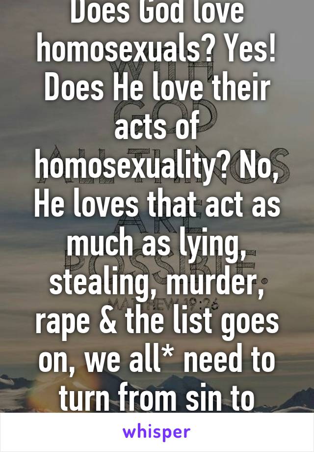 Does God love homosexuals? Yes! Does He love their acts of homosexuality? No, He loves that act as much as lying, stealing, murder, rape & the list goes on, we all* need to turn from sin to Jesus 