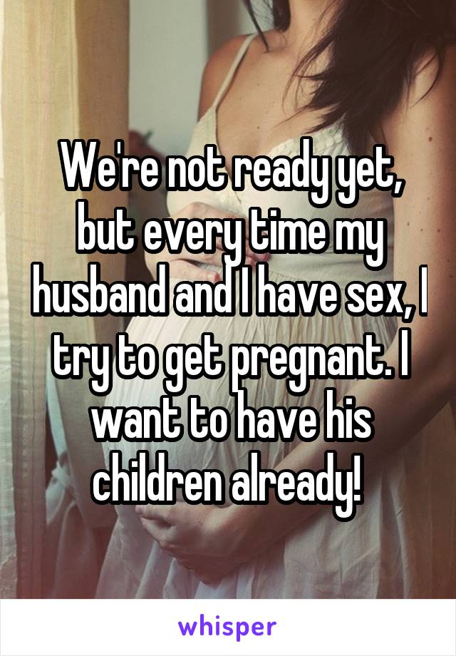 We're not ready yet, but every time my husband and I have sex, I try to get pregnant. I want to have his children already! 
