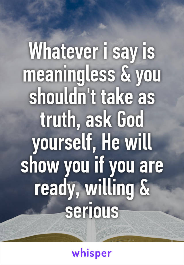 Whatever i say is meaningless & you shouldn't take as truth, ask God yourself, He will show you if you are ready, willing & serious