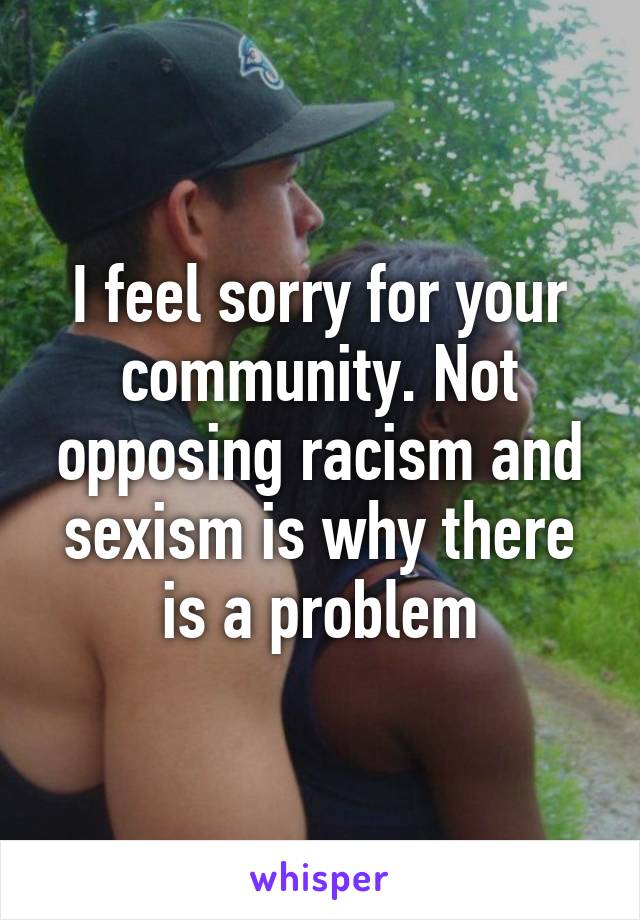 I feel sorry for your community. Not opposing racism and sexism is why there is a problem