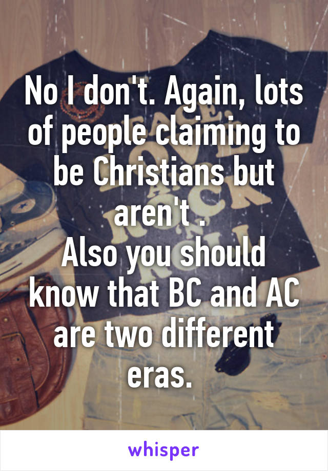 No I don't. Again, lots of people claiming to be Christians but aren't . 
Also you should know that BC and AC are two different eras. 