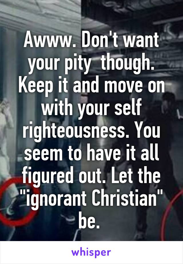 Awww. Don't want your pity  though. Keep it and move on with your self righteousness. You seem to have it all figured out. Let the "ignorant Christian" be. 