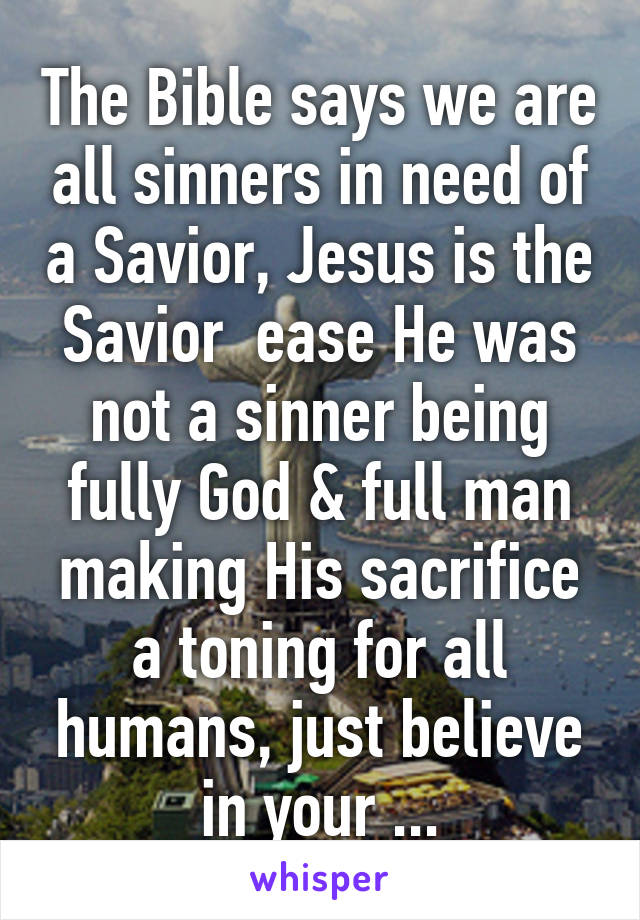 The Bible says we are all sinners in need of a Savior, Jesus is the Savior  ease He was not a sinner being fully God & full man making His sacrifice a toning for all humans, just believe in your ...