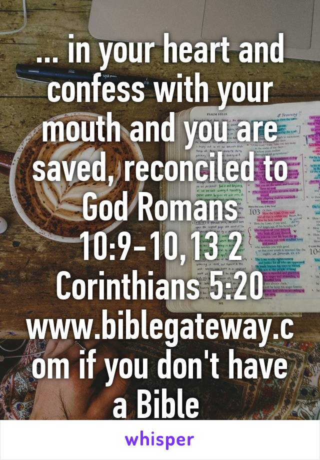 ... in your heart and confess with your mouth and you are saved, reconciled to God Romans 10:9-10,13 2 Corinthians 5:20 www.biblegateway.com if you don't have a Bible 