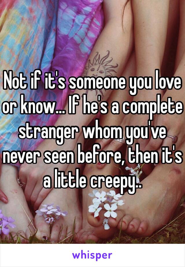 Not if it's someone you love or know... If he's a complete stranger whom you've never seen before, then it's a little creepy..