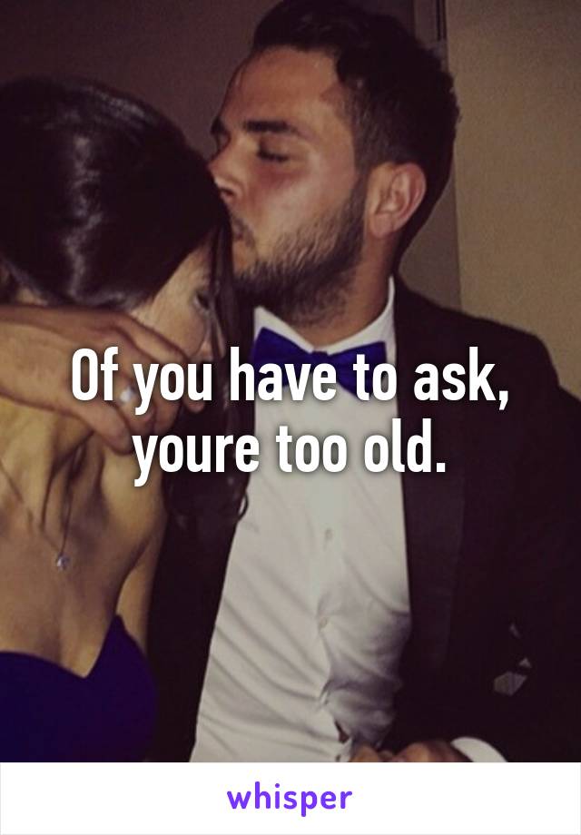 Of you have to ask, youre too old.